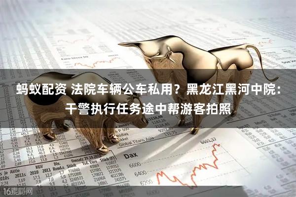 蚂蚁配资 法院车辆公车私用？黑龙江黑河中院：干警执行任务途中帮游客拍照