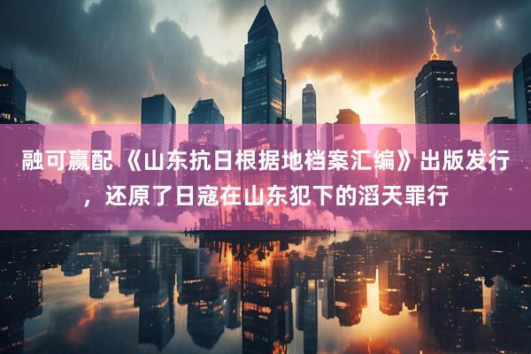 融可赢配 《山东抗日根据地档案汇编》出版发行，还原了日寇在山东犯下的滔天罪行
