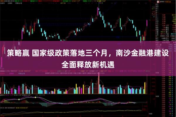 策略赢 国家级政策落地三个月，南沙金融港建设全面释放新机遇
