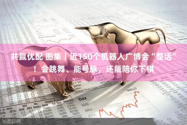 共赢优配 图集｜近150个机器人广博会“整活”！会跳舞、能号脉，还能陪你下棋