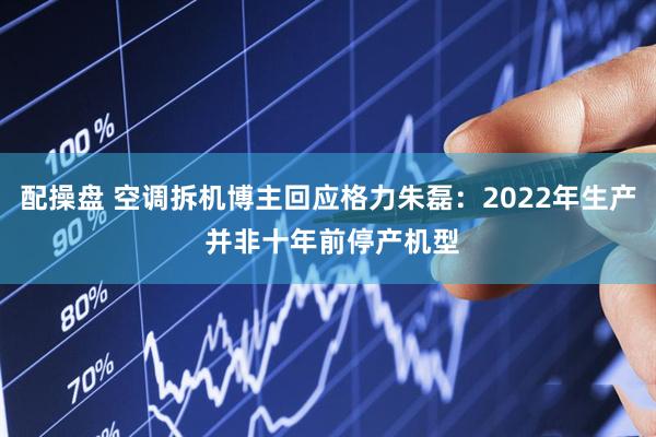配操盘 空调拆机博主回应格力朱磊：2022年生产 并非十年前停产机型