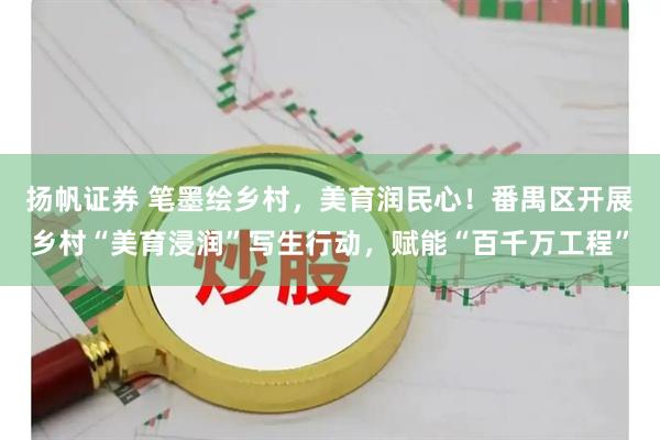 扬帆证券 笔墨绘乡村，美育润民心！番禺区开展乡村“美育浸润”写生行动，赋能“百千万工程”