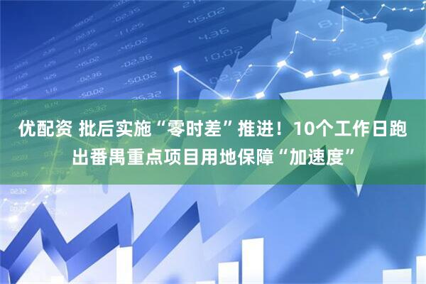 优配资 批后实施“零时差”推进！10个工作日跑出番禺重点项目用地保障“加速度”