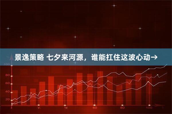 景逸策略 七夕来河源，谁能扛住这波心动→