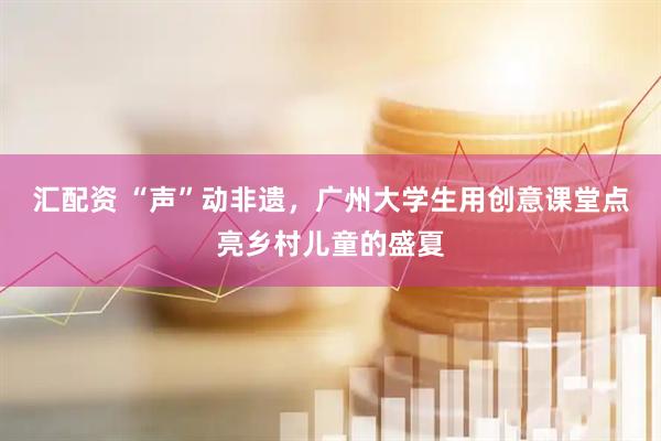 汇配资 “声”动非遗，广州大学生用创意课堂点亮乡村儿童的盛夏