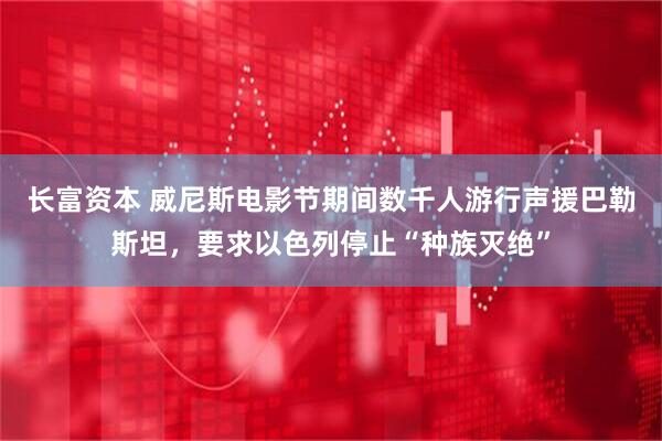 长富资本 威尼斯电影节期间数千人游行声援巴勒斯坦，要求以色列停止“种族灭绝”