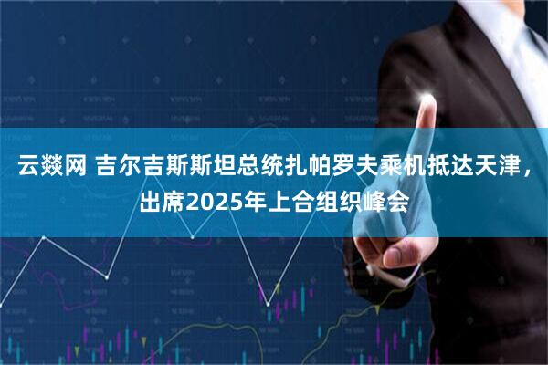 云燚网 吉尔吉斯斯坦总统扎帕罗夫乘机抵达天津，出席2025年上合组织峰会