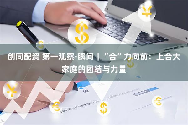 创同配资 第一观察·瞬间｜“合”力向前：上合大家庭的团结与力量