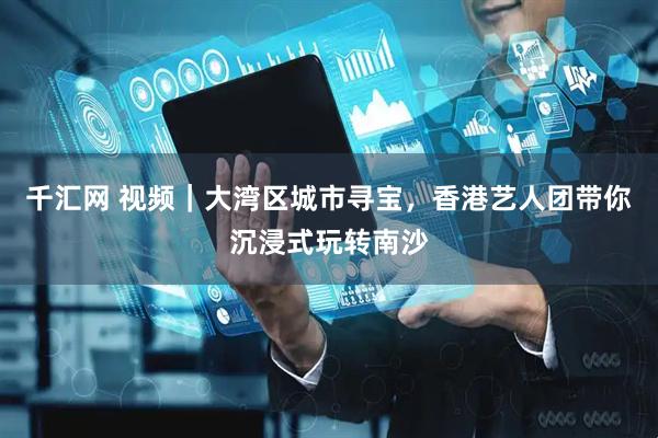 千汇网 视频｜大湾区城市寻宝，香港艺人团带你沉浸式玩转南沙