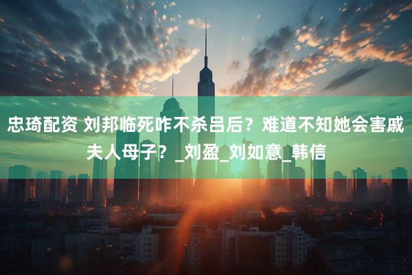 忠琦配资 刘邦临死咋不杀吕后？难道不知她会害戚夫人母子？_刘盈_刘如意_韩信