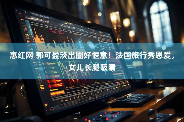 惠红网 郭可盈淡出圈好惬意！法国旅行秀恩爱，女儿长腿吸睛