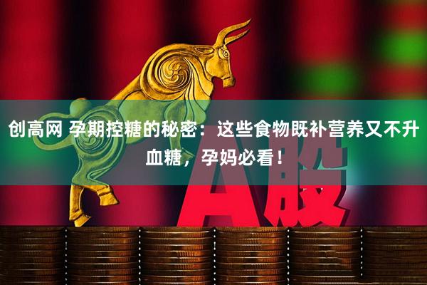创高网 孕期控糖的秘密：这些食物既补营养又不升血糖，孕妈必看！