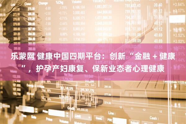 乐蒙网 健康中国四期平台：创新 “金融 + 健康”，护孕产妇康复、保新业态者心理健康