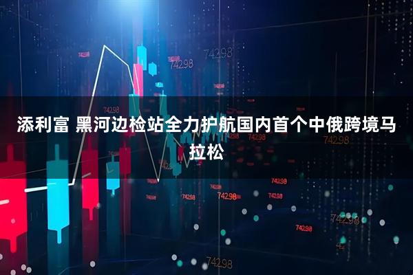 添利富 黑河边检站全力护航国内首个中俄跨境马拉松
