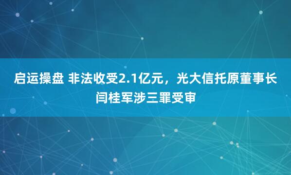 启运操盘 非法收受2.1亿元，光大信托原董事长闫桂军涉三罪受审