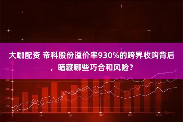 大咖配资 帝科股份溢价率930%的跨界收购背后，暗藏哪些巧合和风险？