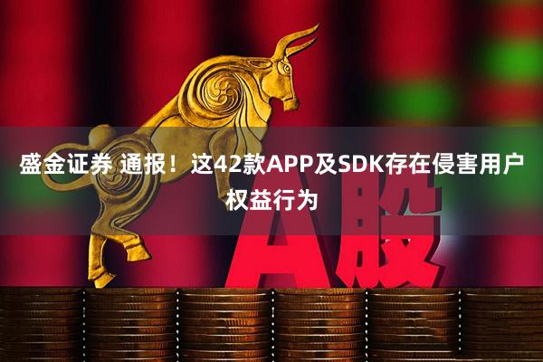 盛金证券 通报！这42款APP及SDK存在侵害用户权益行为