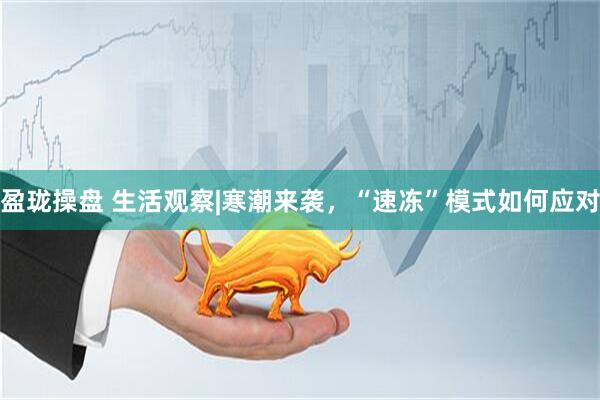 盈珑操盘 生活观察|寒潮来袭，“速冻”模式如何应对