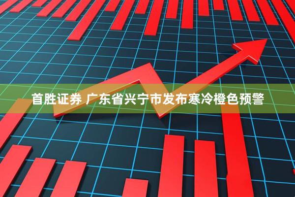 首胜证券 广东省兴宁市发布寒冷橙色预警