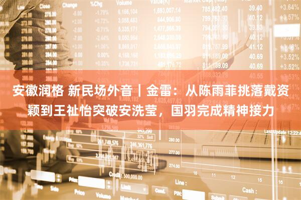 安徽润格 新民场外音｜金雷：从陈雨菲挑落戴资颖到王祉怡突破安洗莹，国羽完成精神接力