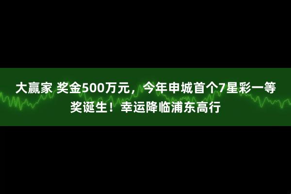 大赢家 奖金500万元，今年申城首个7星彩一等奖诞生！幸运降临浦东高行