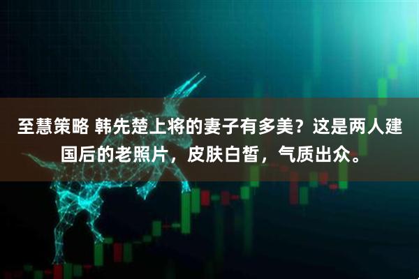 至慧策略 韩先楚上将的妻子有多美？这是两人建国后的老照片，皮肤白皙，气质出众。