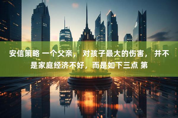 安信策略 一个父亲, 对孩子最大的伤害, 并不是家庭经济不好,而是如下三点 第