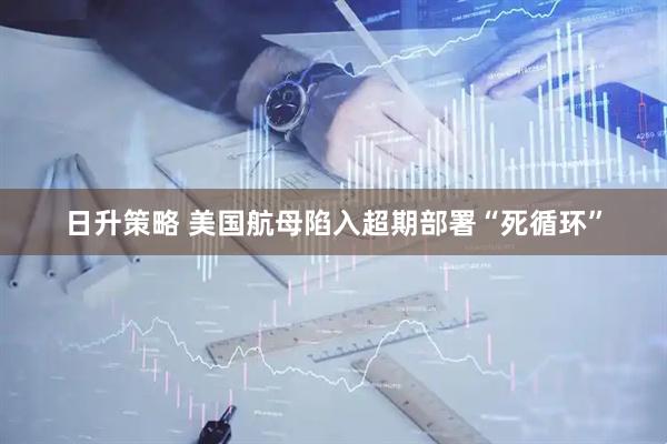 日升策略 美国航母陷入超期部署“死循环”